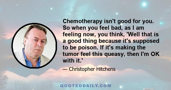 Chemotherapy isn't good for you. So when you feel bad, as I am feeling now, you think, 'Well that is a good thing because it's supposed to be poison. If it's making the tumor feel this queasy, then I'm OK with it.'