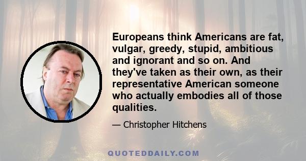 Europeans think Americans are fat, vulgar, greedy, stupid, ambitious and ignorant and so on. And they've taken as their own, as their representative American someone who actually embodies all of those qualities.