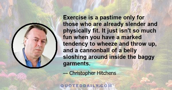 Exercise is a pastime only for those who are already slender and physically fit. It just isn't so much fun when you have a marked tendency to wheeze and throw up, and a cannonball of a belly sloshing around inside the