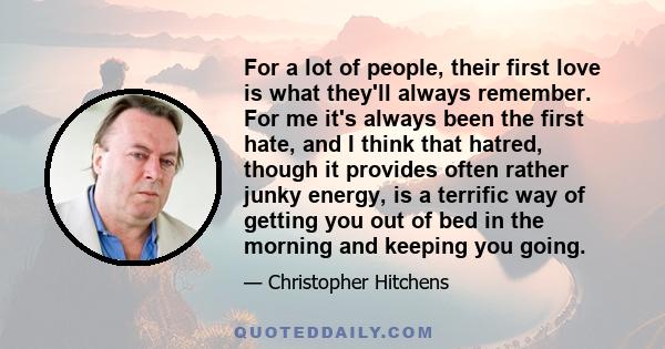 For a lot of people, their first love is what they'll always remember. For me it's always been the first hate, and I think that hatred, though it provides often rather junky energy, is a terrific way of getting you out