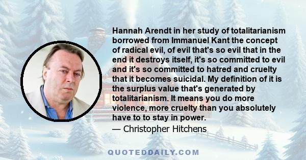 Hannah Arendt in her study of totalitarianism borrowed from Immanuel Kant the concept of radical evil, of evil that's so evil that in the end it destroys itself, it's so committed to evil and it's so committed to hatred 