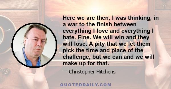 Here we are then, I was thinking, in a war to the finish between everything I love and everything I hate. Fine. We will win and they will lose. A pity that we let them pick the time and place of the challenge, but we