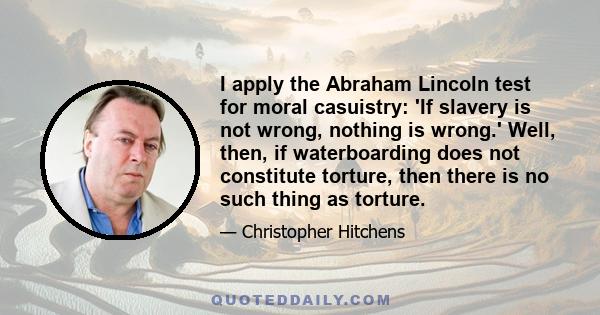 I apply the Abraham Lincoln test for moral casuistry: 'If slavery is not wrong, nothing is wrong.' Well, then, if waterboarding does not constitute torture, then there is no such thing as torture.