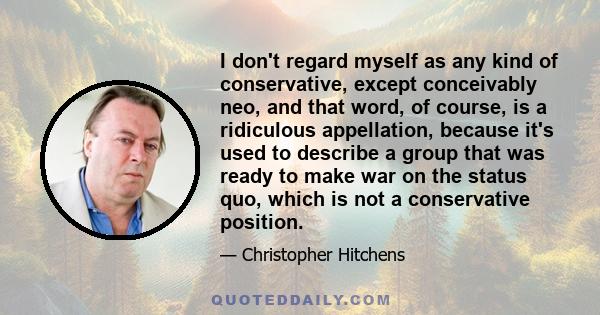 I don't regard myself as any kind of conservative, except conceivably neo, and that word, of course, is a ridiculous appellation, because it's used to describe a group that was ready to make war on the status quo, which 