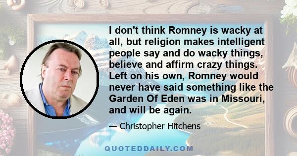 I don't think Romney is wacky at all, but religion makes intelligent people say and do wacky things, believe and affirm crazy things. Left on his own, Romney would never have said something like the Garden Of Eden was