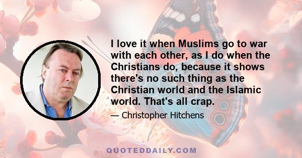 I love it when Muslims go to war with each other, as I do when the Christians do, because it shows there's no such thing as the Christian world and the Islamic world. That's all crap.