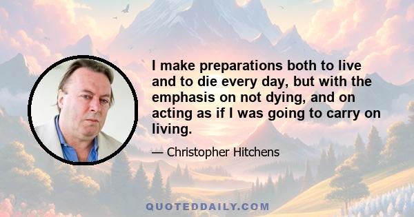 I make preparations both to live and to die every day, but with the emphasis on not dying, and on acting as if I was going to carry on living.