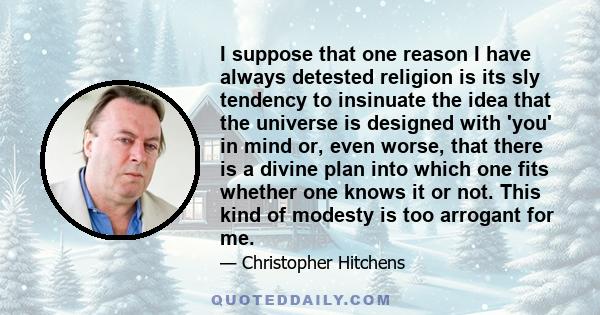 I suppose that one reason I have always detested religion is its sly tendency to insinuate the idea that the universe is designed with 'you' in mind or, even worse, that there is a divine plan into which one fits