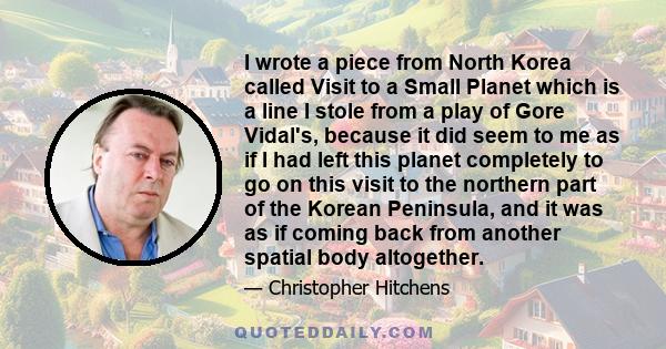 I wrote a piece from North Korea called Visit to a Small Planet which is a line I stole from a play of Gore Vidal's, because it did seem to me as if I had left this planet completely to go on this visit to the northern