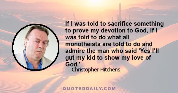 If I was told to sacrifice something to prove my devotion to God, if I was told to do what all monotheists are told to do and admire the man who said 'Yes I'll gut my kid to show my love of God.'