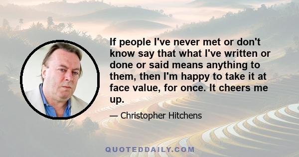 If people I've never met or don't know say that what I've written or done or said means anything to them, then I'm happy to take it at face value, for once. It cheers me up.