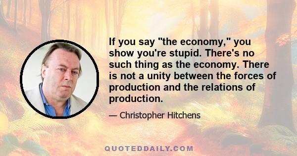 If you say the economy, you show you're stupid. There's no such thing as the economy. There is not a unity between the forces of production and the relations of production.