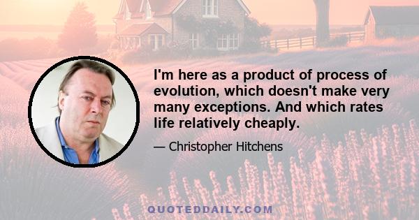 I'm here as a product of process of evolution, which doesn't make very many exceptions. And which rates life relatively cheaply.