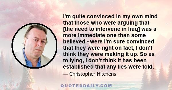 I'm quite convinced in my own mind that those who were arguing that [the need to intervene in Iraq] was a more immediate one than some believed - were I'm sure convinced that they were right on fact, I don't think they