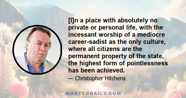 [I]n a place with absolutely no private or personal life, with the incessant worship of a mediocre career-sadist as the only culture, where all citizens are the permanent property of the state, the highest form of