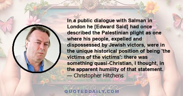 In a public dialogue with Salman in London he [Edward Said] had once described the Palestinian plight as one where his people, expelled and dispossessed by Jewish victors, were in the unique historical position of being 