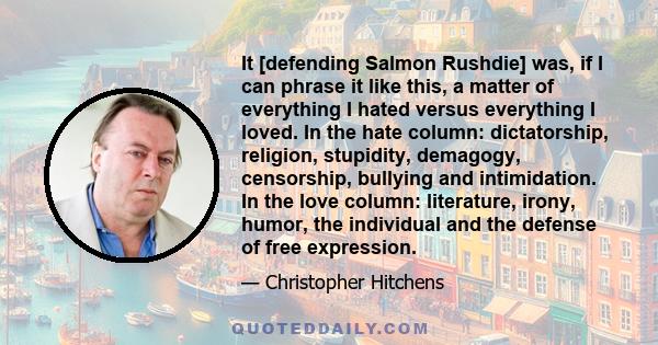 It [defending Salmon Rushdie] was, if I can phrase it like this, a matter of everything I hated versus everything I loved. In the hate column: dictatorship, religion, stupidity, demagogy, censorship, bullying and