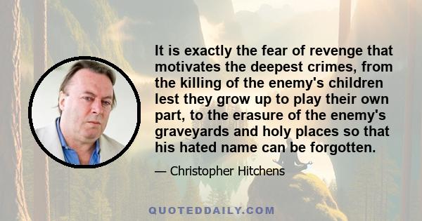 It is exactly the fear of revenge that motivates the deepest crimes, from the killing of the enemy's children lest they grow up to play their own part, to the erasure of the enemy's graveyards and holy places so that