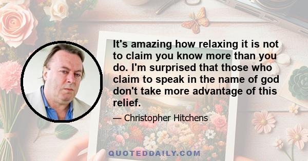 It's amazing how relaxing it is not to claim you know more than you do. I'm surprised that those who claim to speak in the name of god don't take more advantage of this relief.