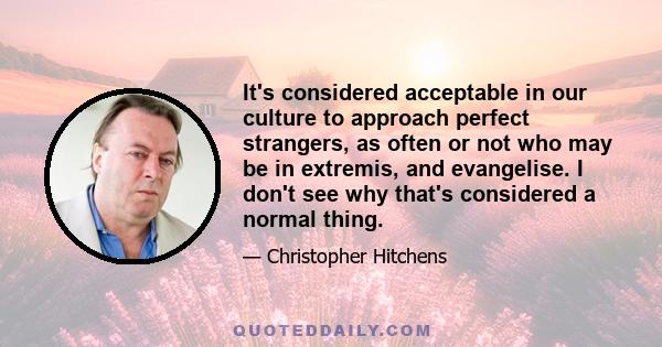 It's considered acceptable in our culture to approach perfect strangers, as often or not who may be in extremis, and evangelise. I don't see why that's considered a normal thing.