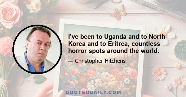 I've been to Uganda and to North Korea and to Eritrea, countless horror spots around the world.