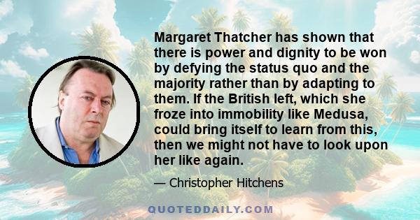 Margaret Thatcher has shown that there is power and dignity to be won by defying the status quo and the majority rather than by adapting to them. If the British left, which she froze into immobility like Medusa, could