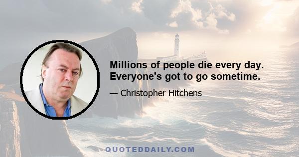 Millions of people die every day. Everyone's got to go sometime.