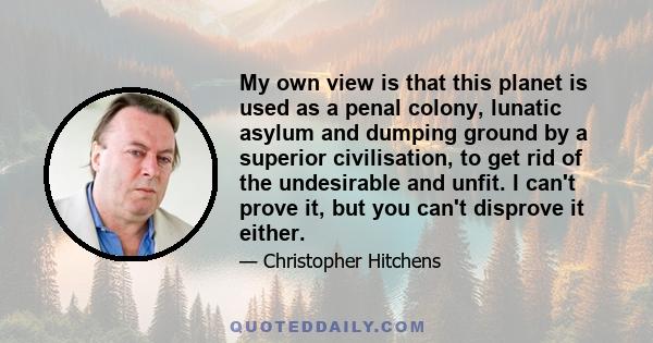 My own view is that this planet is used as a penal colony, lunatic asylum and dumping ground by a superior civilisation, to get rid of the undesirable and unfit. I can't prove it, but you can't disprove it either.