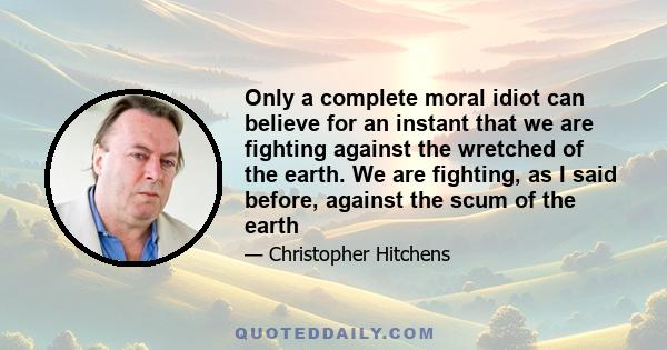 Only a complete moral idiot can believe for an instant that we are fighting against the wretched of the earth. We are fighting, as I said before, against the scum of the earth