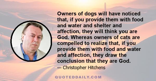 Owners of dogs will have noticed that, if you provide them with food and water and shelter and affection, they will think you are God. Whereas owners of cats are compelled to realize that, if you provide them with food