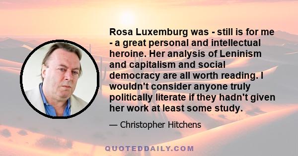 Rosa Luxemburg was - still is for me - a great personal and intellectual heroine. Her analysis of Leninism and capitalism and social democracy are all worth reading. I wouldn't consider anyone truly politically literate 