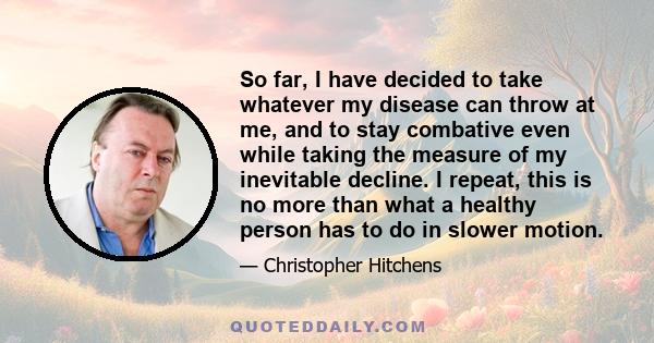 So far, I have decided to take whatever my disease can throw at me, and to stay combative even while taking the measure of my inevitable decline. I repeat, this is no more than what a healthy person has to do in slower