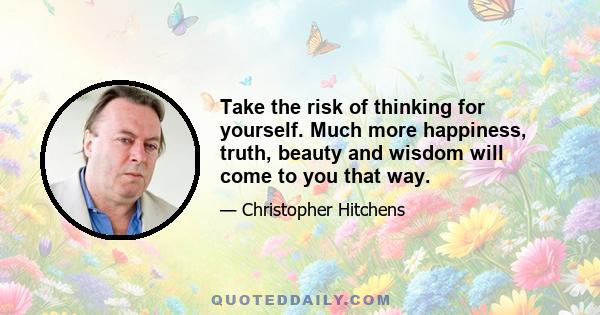 Take the risk of thinking for yourself. Much more happiness, truth, beauty and wisdom will come to you that way.