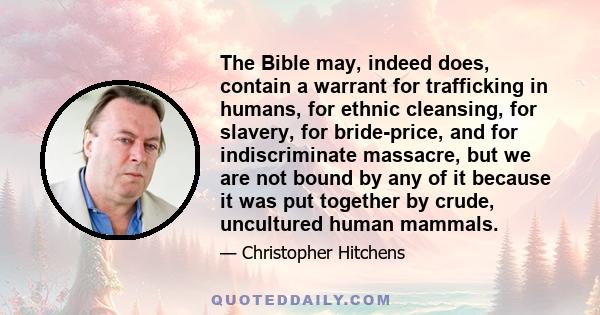 The Bible may, indeed does, contain a warrant for trafficking in humans, for ethnic cleansing, for slavery, for bride-price, and for indiscriminate massacre, but we are not bound by any of it because it was put together 