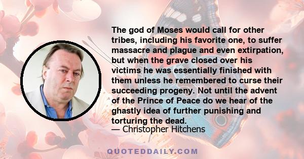 The god of Moses would call for other tribes, including his favorite one, to suffer massacre and plague and even extirpation, but when the grave closed over his victims he was essentially finished with them unless he