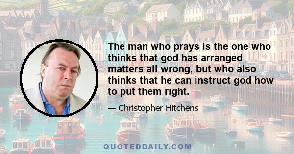 The man who prays is the one who thinks that god has arranged matters all wrong, but who also thinks that he can instruct god how to put them right.