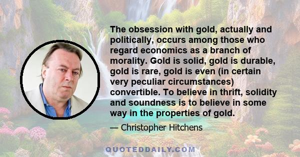 The obsession with gold, actually and politically, occurs among those who regard economics as a branch of morality. Gold is solid, gold is durable, gold is rare, gold is even (in certain very peculiar circumstances)