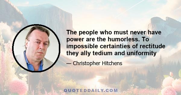 The people who must never have power are the humorless. To impossible certainties of rectitude they ally tedium and uniformity