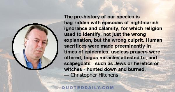 The pre-history of our species is hag-ridden with episodes of nightmarish ignorance and calamity, for which religion used to identify, not just the wrong explanation, but the wrong culprit. Human sacrifices were made