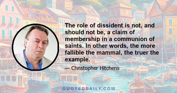 The role of dissident is not, and should not be, a claim of membership in a communion of saints. In other words, the more fallible the mammal, the truer the example.