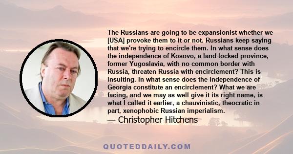 The Russians are going to be expansionist whether we [USA] provoke them to it or not. Russians keep saying that we're trying to encircle them. In what sense does the independence of Kosovo, a land-locked province,