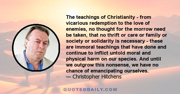 The teachings of Christianity - from vicarious redemption to the love of enemies, no thought for the morrow need be taken, that no thrift or care or family or society or solidarity is necessary - these are immoral