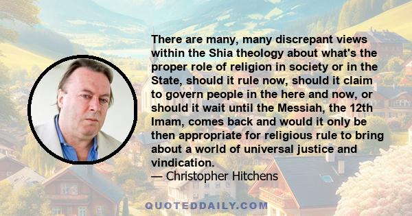 There are many, many discrepant views within the Shia theology about what's the proper role of religion in society or in the State, should it rule now, should it claim to govern people in the here and now, or should it