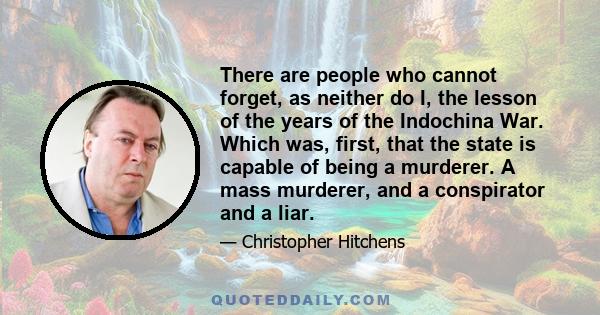 There are people who cannot forget, as neither do I, the lesson of the years of the Indochina War. Which was, first, that the state is capable of being a murderer. A mass murderer, and a conspirator and a liar.