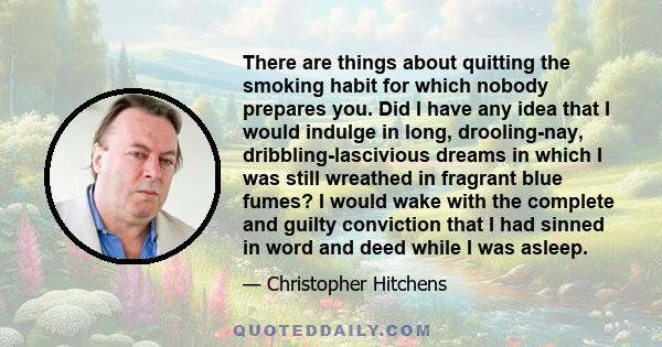 There are things about quitting the smoking habit for which nobody prepares you. Did I have any idea that I would indulge in long, drooling-nay, dribbling-lascivious dreams in which I was still wreathed in fragrant blue 