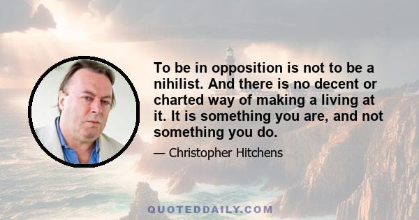 To be in opposition is not to be a nihilist. And there is no decent or charted way of making a living at it. It is something you are, and not something you do.