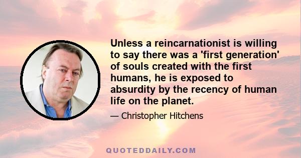 Unless a reincarnationist is willing to say there was a 'first generation' of souls created with the first humans, he is exposed to absurdity by the recency of human life on the planet.