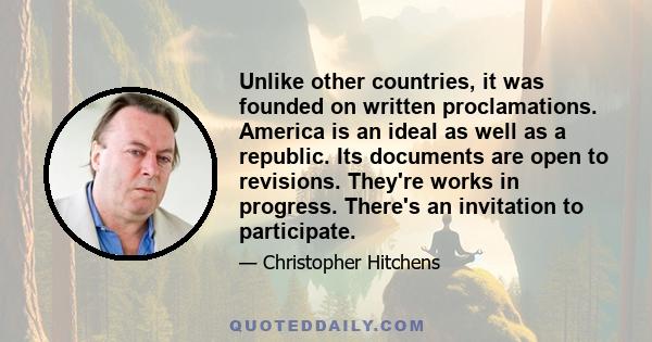 Unlike other countries, it was founded on written proclamations. America is an ideal as well as a republic. Its documents are open to revisions. They're works in progress. There's an invitation to participate.