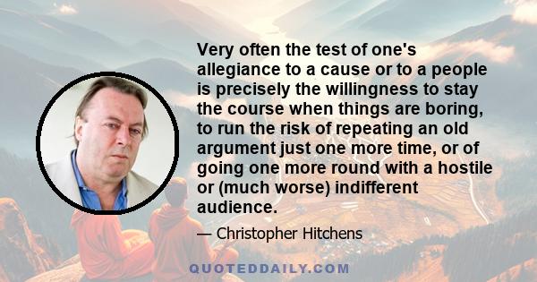 Very often the test of one's allegiance to a cause or to a people is precisely the willingness to stay the course when things are boring, to run the risk of repeating an old argument just one more time, or of going one