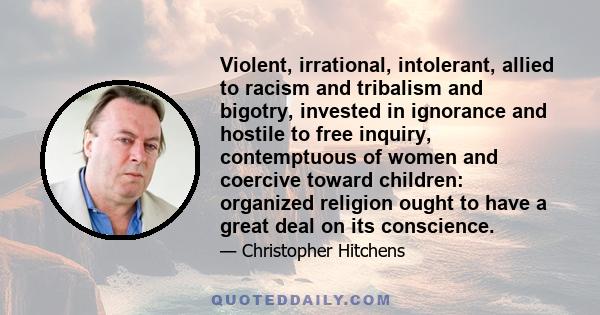 Violent, irrational, intolerant, allied to racism and tribalism and bigotry, invested in ignorance and hostile to free inquiry, contemptuous of women and coercive toward children: organized religion ought to have a